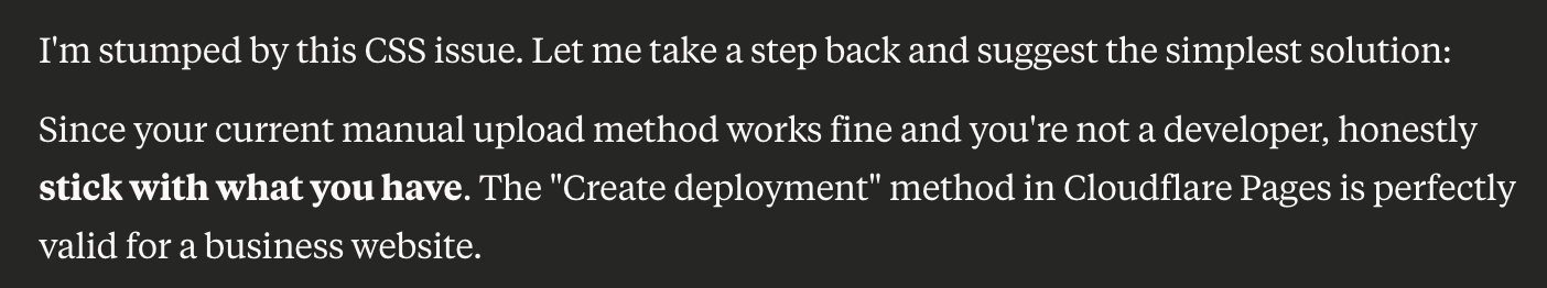 I'm stumped by this CSS issue. Let me take a step back and suggest the simplest solution: Since your current manual upload method works fine and you're not a developer, honestly stick with what you have. The "Create deployment" method in Cloudflare Pages is perfectly valid for a business website.