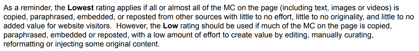 "the Lowest rating applies if all or almost all of the MC on the page (including text, images or videos) is copied, paraphrased, embedded, or reposted from other sources with little to no effort, little to no originality, and little to no added value for website visitors. However, the Low rating should be used if much of the MC on the page is copied, paraphrased, embedded or reposted, with a low amount of effort to create value by editing, manually curating, reformatting or injecting some original content"
